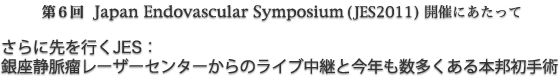第6回Japan Endovascular Symposium(JES2011)開催にあたって　さらに先を行くJES：銀座静脈瘤レーザーセンターからのライブ中継と今年も数多くある本邦初手術